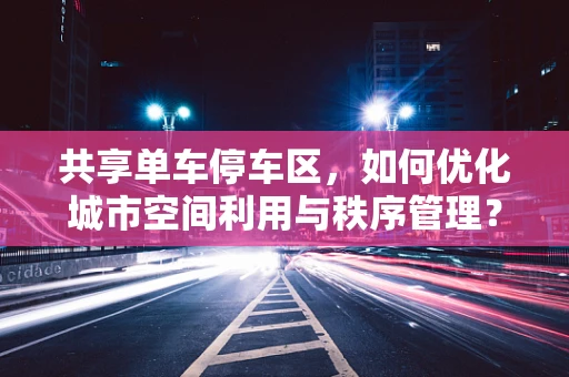 共享单车停车区，如何优化城市空间利用与秩序管理？