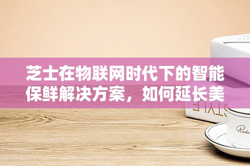 芝士在物联网时代下的智能保鲜解决方案，如何延长美味而不失新鲜？