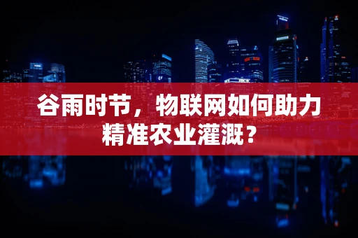 谷雨时节，物联网如何助力精准农业灌溉？