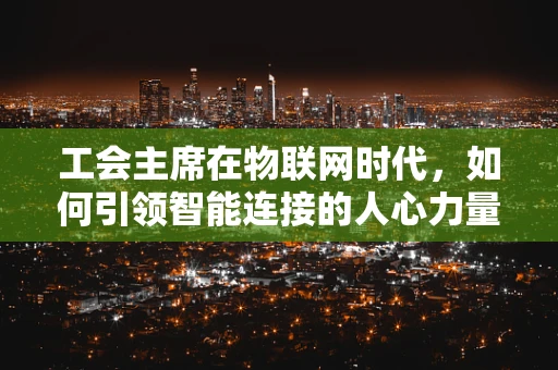 工会主席在物联网时代，如何引领智能连接的人心力量？