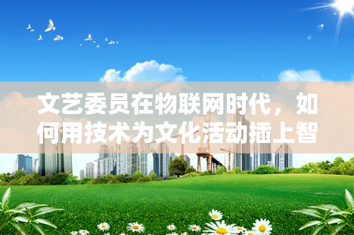 文艺委员在物联网时代，如何用技术为文化活动插上智慧的翅膀？