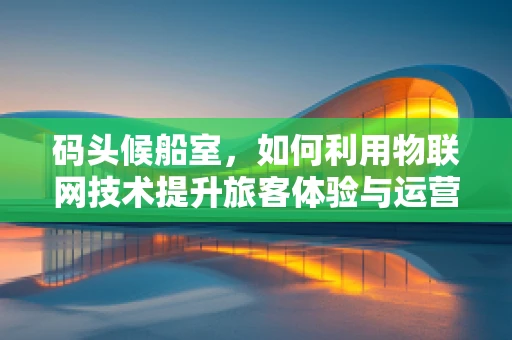 码头候船室，如何利用物联网技术提升旅客体验与运营效率？