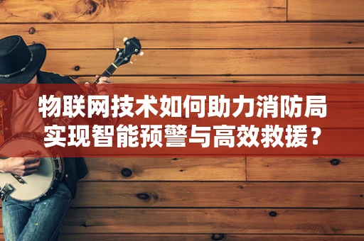 物联网技术如何助力消防局实现智能预警与高效救援？