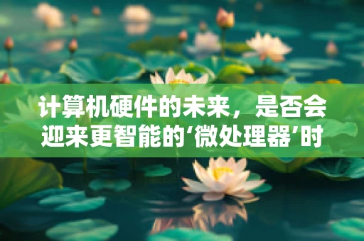 计算机硬件的未来，是否会迎来更智能的‘微处理器’时代？