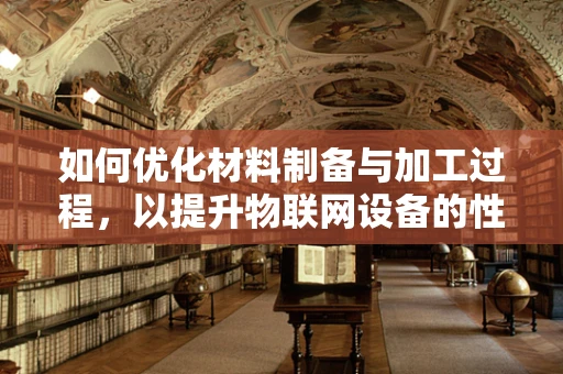 如何优化材料制备与加工过程，以提升物联网设备的性能与耐用性？