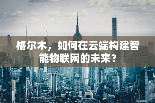 格尔木，如何在云端构建智能物联网的未来？