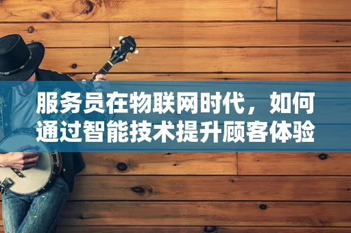 服务员在物联网时代，如何通过智能技术提升顾客体验？