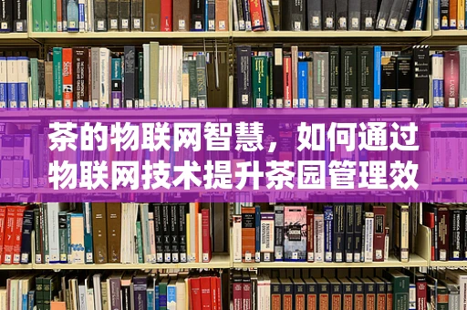 茶的物联网智慧，如何通过物联网技术提升茶园管理效率？