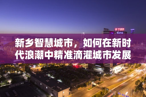 新乡智慧城市，如何在新时代浪潮中精准滴灌城市发展？