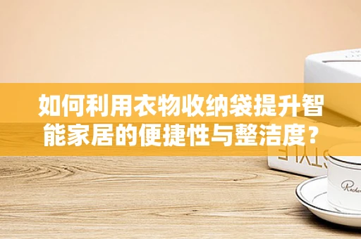 如何利用衣物收纳袋提升智能家居的便捷性与整洁度？