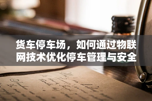 货车停车场，如何通过物联网技术优化停车管理与安全？