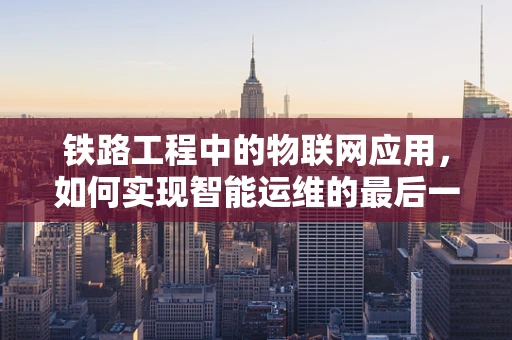 铁路工程中的物联网应用，如何实现智能运维的最后一公里？