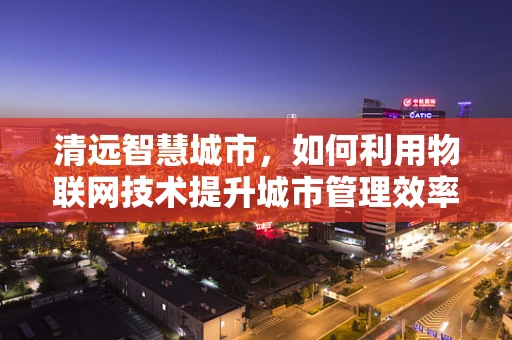 清远智慧城市，如何利用物联网技术提升城市管理效率？