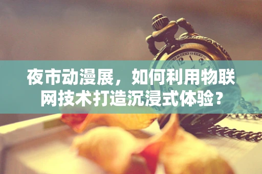 夜市动漫展，如何利用物联网技术打造沉浸式体验？