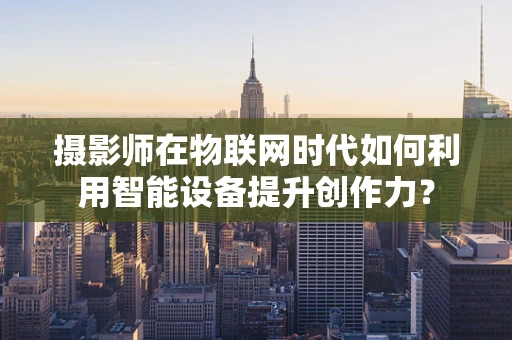 摄影师在物联网时代如何利用智能设备提升创作力？