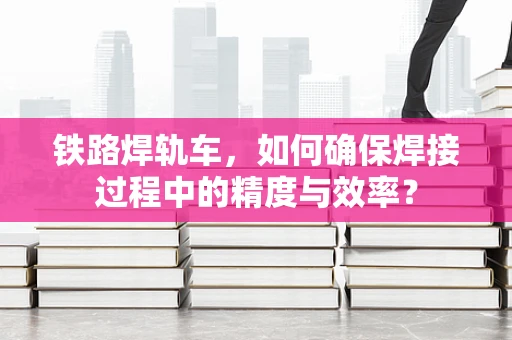 铁路焊轨车，如何确保焊接过程中的精度与效率？