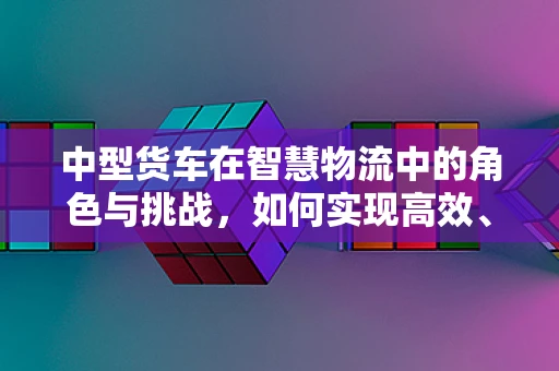 中型货车在智慧物流中的角色与挑战，如何实现高效、安全、绿色的运输？