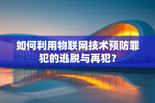 如何利用物联网技术预防罪犯的逃脱与再犯？