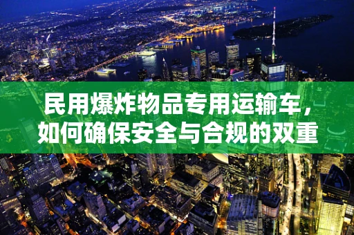 民用爆炸物品专用运输车，如何确保安全与合规的双重保障？