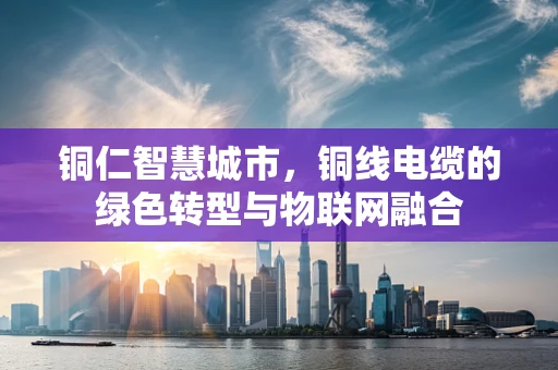 铜仁智慧城市，铜线电缆的绿色转型与物联网融合