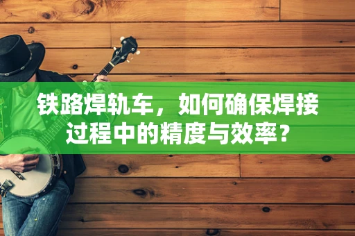 铁路焊轨车，如何确保焊接过程中的精度与效率？