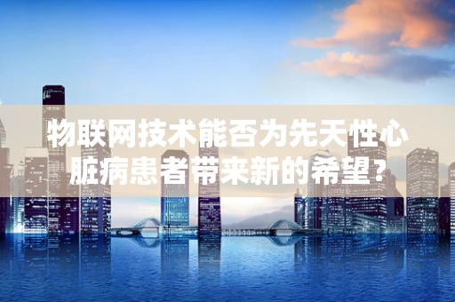 物联网技术能否为先天性心脏病患者带来新的希望？