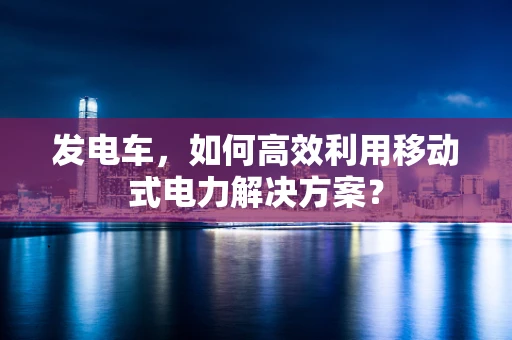 发电车，如何高效利用移动式电力解决方案？