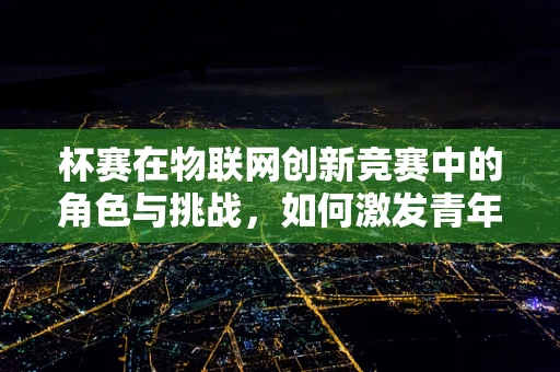 杯赛在物联网创新竞赛中的角色与挑战，如何激发青年创新潜能？