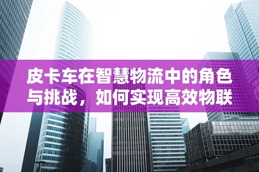 皮卡车在智慧物流中的角色与挑战，如何实现高效物联网应用？