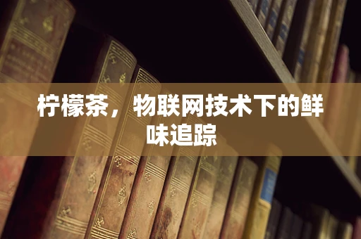 柠檬茶，物联网技术下的鲜味追踪