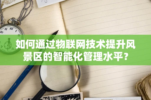 如何通过物联网技术提升风景区的智能化管理水平？