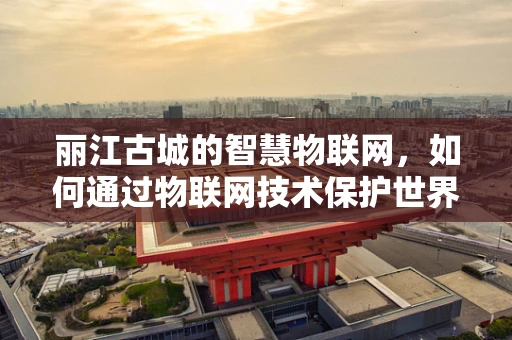 丽江古城的智慧物联网，如何通过物联网技术保护世界文化遗产？