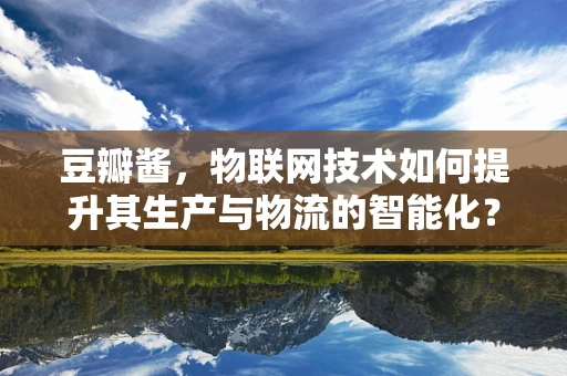 豆瓣酱，物联网技术如何提升其生产与物流的智能化？