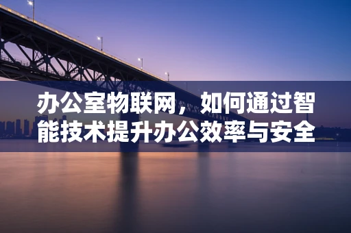 办公室物联网，如何通过智能技术提升办公效率与安全？