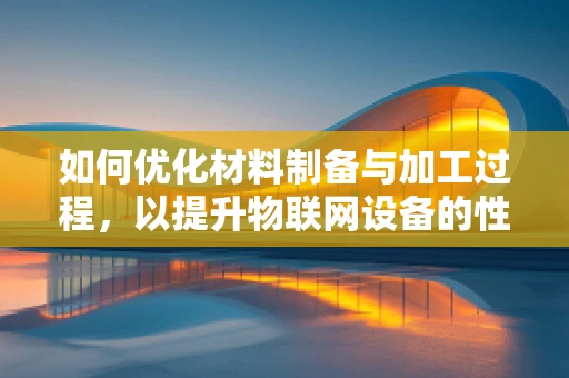 如何优化材料制备与加工过程，以提升物联网设备的性能与耐用性？