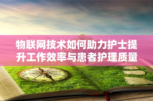 物联网技术如何助力护士提升工作效率与患者护理质量？
