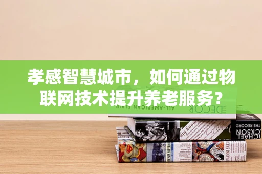 孝感智慧城市，如何通过物联网技术提升养老服务？