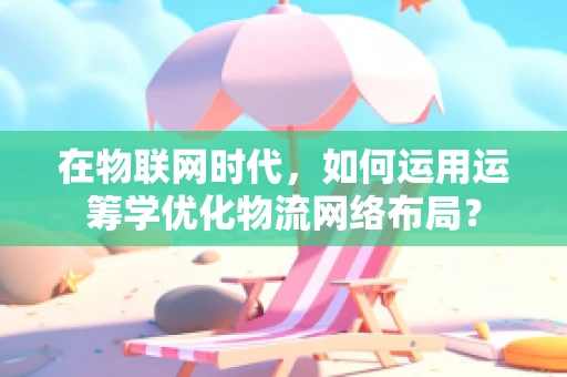 在物联网时代，如何运用运筹学优化物流网络布局？