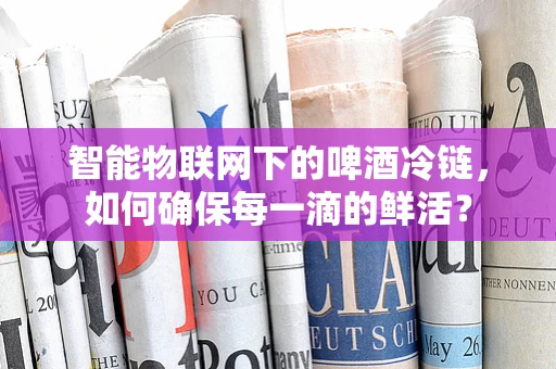 智能物联网下的啤酒冷链，如何确保每一滴的鲜活？