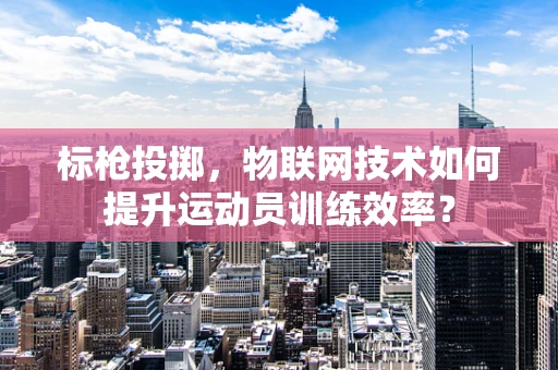 标枪投掷，物联网技术如何提升运动员训练效率？