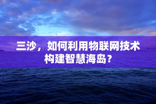 三沙，如何利用物联网技术构建智慧海岛？