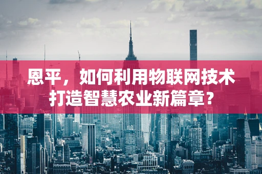 恩平，如何利用物联网技术打造智慧农业新篇章？
