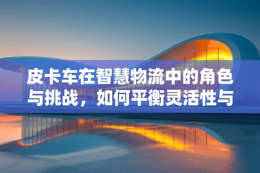 皮卡车在智慧物流中的角色与挑战，如何平衡灵活性与技术集成？