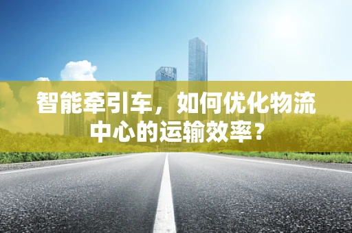 智能牵引车，如何优化物流中心的运输效率？