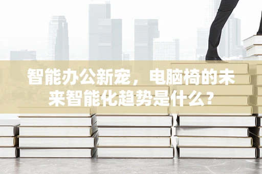 智能办公新宠，电脑椅的未来智能化趋势是什么？