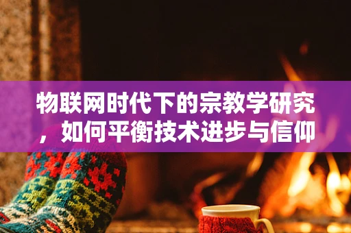 物联网时代下的宗教学研究，如何平衡技术进步与信仰空间？