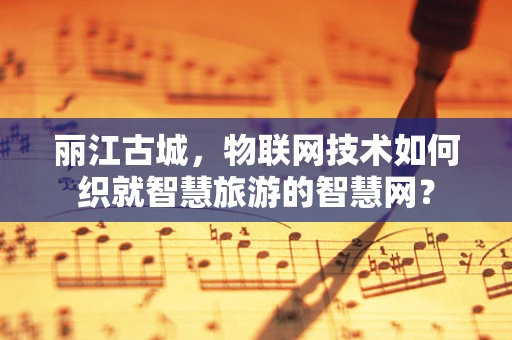丽江古城，物联网技术如何织就智慧旅游的智慧网？