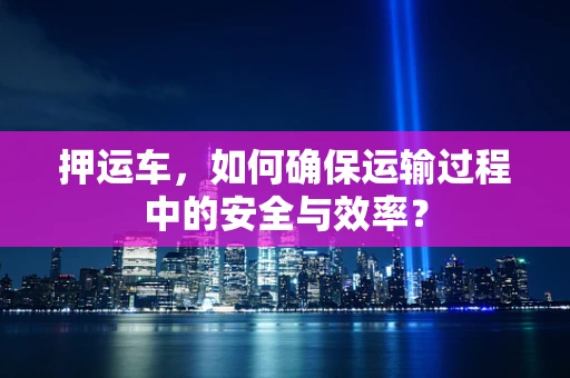 押运车，如何确保运输过程中的安全与效率？