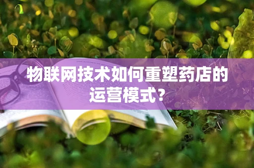 物联网技术如何重塑药店的运营模式？