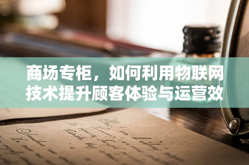 商场专柜，如何利用物联网技术提升顾客体验与运营效率？